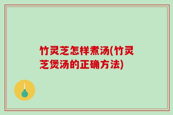 竹灵芝怎样煮汤(竹灵芝煲汤的正确方法)