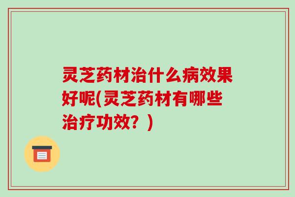 灵芝药材什么效果好呢(灵芝药材有哪些功效?) 灵芝药材什么效果好呢(灵芝药材有哪些功效?)