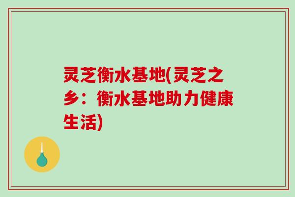 灵芝衡水基地(灵芝之乡：衡水基地助力健康生活)