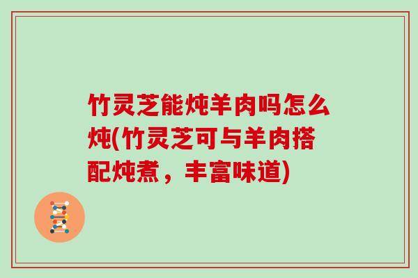 竹灵芝能炖羊肉吗怎么炖(竹灵芝可与羊肉搭配炖煮，丰富味道)