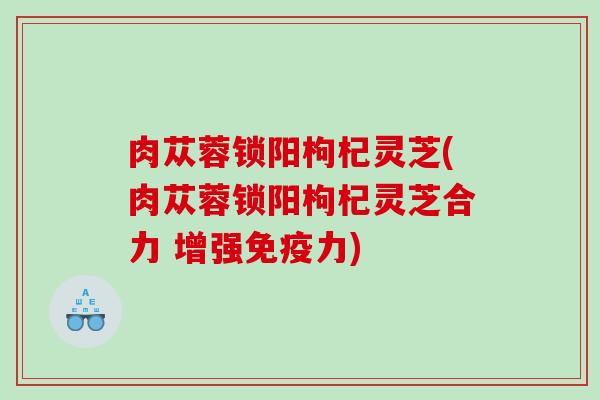 肉苁蓉锁阳枸杞灵芝(肉苁蓉锁阳枸杞灵芝合力 增强免疫力)