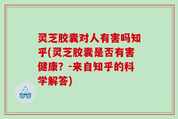 灵芝胶囊对人有害吗知乎(灵芝胶囊是否有害健康？-来自知乎的科学解答)
