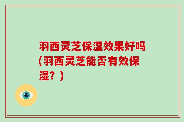 羽西灵芝保湿效果好吗(羽西灵芝能否有效保湿？)