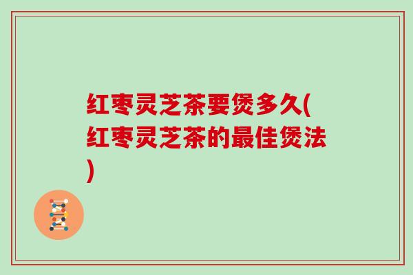 红枣灵芝茶要煲多久(红枣灵芝茶的佳煲法)