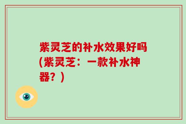 紫灵芝的补水效果好吗(紫灵芝：一款补水神器？)