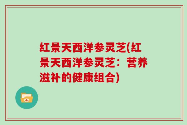 红景天西洋参灵芝(红景天西洋参灵芝：营养滋补的健康组合)