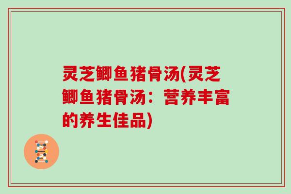 灵芝鲫鱼猪骨汤(灵芝鲫鱼猪骨汤：营养丰富的养生佳品)