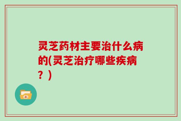 灵芝药材主要什么的(灵芝哪些？)