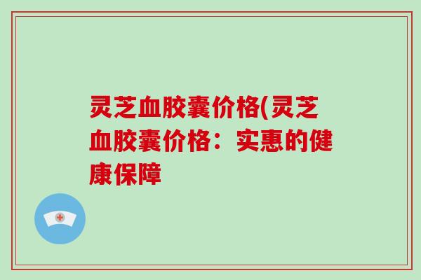 灵芝胶囊价格(灵芝胶囊价格：实惠的健康保障