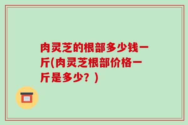 肉灵芝的根部多少钱一斤(肉灵芝根部价格一斤是多少？)