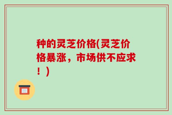 种的灵芝价格(灵芝价格暴涨，市场供不应求！)