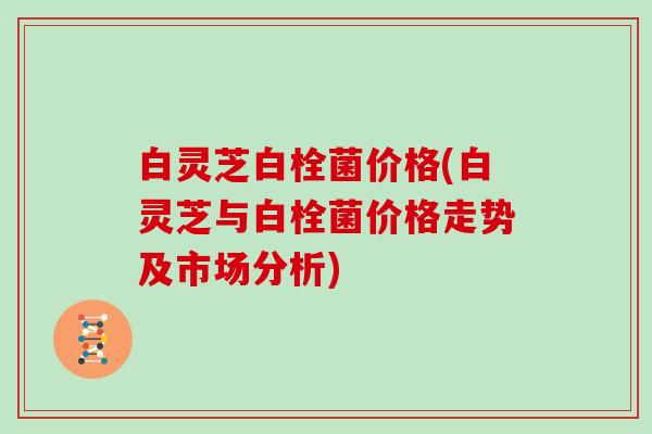 白灵芝白栓菌价格(白灵芝与白栓菌价格走势及市场分析)
