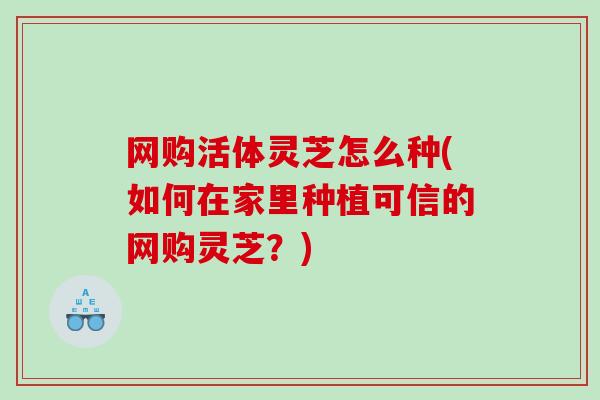 网购活体灵芝怎么种(如何在家里种植可信的网购灵芝？)