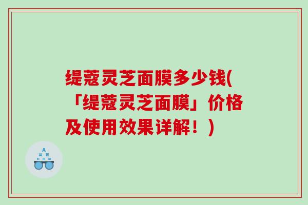 缇蔻灵芝面膜多少钱(「缇蔻灵芝面膜」价格及使用效果详解！)