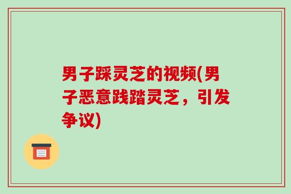 男子踩灵芝的视频(男子恶意践踏灵芝，引发争议)