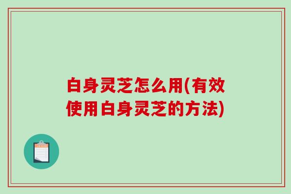 白身灵芝怎么用(有效使用白身灵芝的方法)