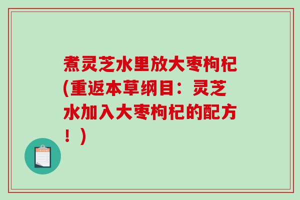 煮灵芝水里放大枣枸杞(重返本草纲目：灵芝水加入大枣枸杞的配方！)