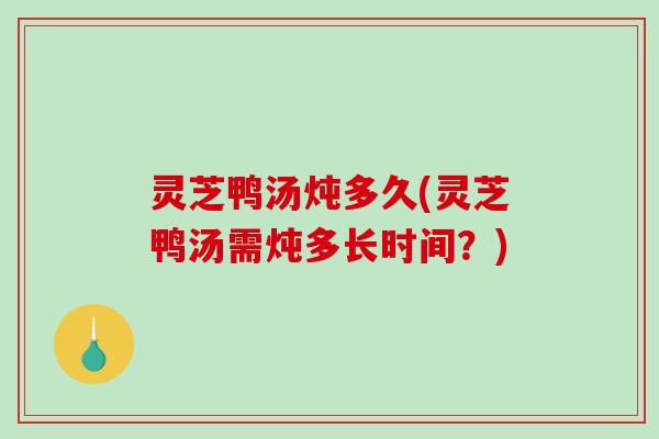 灵芝鸭汤炖多久(灵芝鸭汤需炖多长时间？)