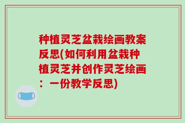 种植灵芝盆栽绘画教案反思(如何利用盆栽种植灵芝并创作灵芝绘画：一份教学反思)