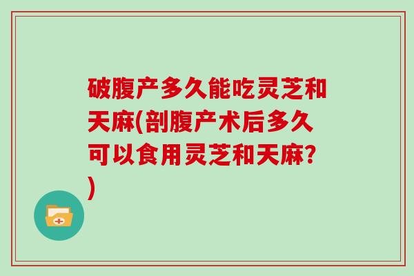 破腹产多久能吃灵芝和天麻(剖腹产术后多久可以食用灵芝和天麻？)