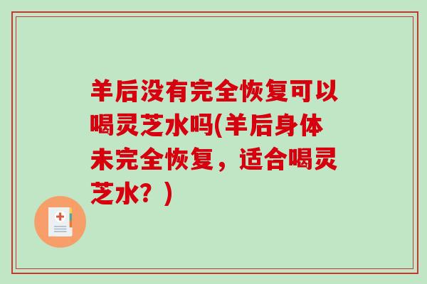 羊后没有完全恢复可以喝灵芝水吗(羊后身体未完全恢复，适合喝灵芝水？)