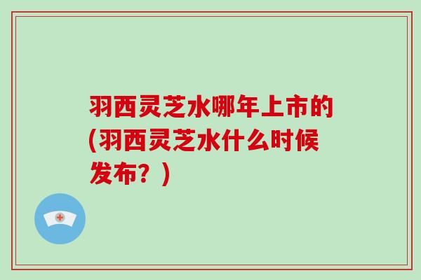 羽西灵芝水哪年上市的(羽西灵芝水什么时候发布？)