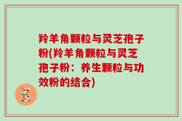羚羊角颗粒与灵芝孢子粉(羚羊角颗粒与灵芝孢子粉：养生颗粒与功效粉的结合)