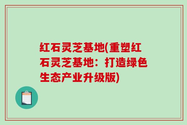 红石灵芝基地(重塑红石灵芝基地:打造绿色生态产业升级版) 红石灵芝基地(重塑红石灵芝基地:打造绿色生态产业升级版)