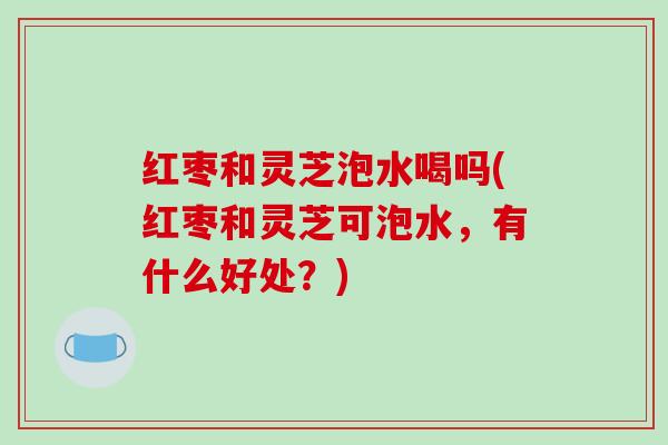 红枣和灵芝泡水喝吗(红枣和灵芝可泡水，有什么好处？)