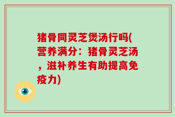 猪骨同灵芝煲汤行吗(营养满分：猪骨灵芝汤，滋补养生有助提高免疫力)