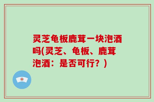 灵芝龟板鹿茸一块泡酒吗(灵芝、龟板、鹿茸泡酒：是否可行？)