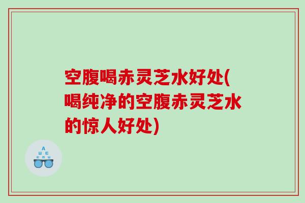 空腹喝赤灵芝水好处(喝纯净的空腹赤灵芝水的惊人好处)
