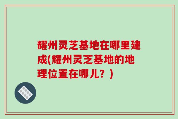 耀州灵芝基地在哪里建成(耀州灵芝基地的地理位置在哪儿?) 耀州灵芝基地在哪里建成(耀州灵芝基地的地理位置在哪儿?)