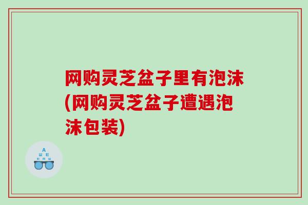 网购灵芝盆子里有泡沫(网购灵芝盆子遭遇泡沫包装)