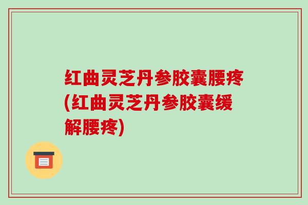 红曲灵芝丹参胶囊腰疼(红曲灵芝丹参胶囊缓解腰疼)