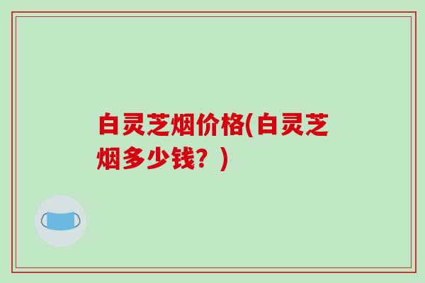 白灵芝烟价格(白灵芝烟多少钱？)