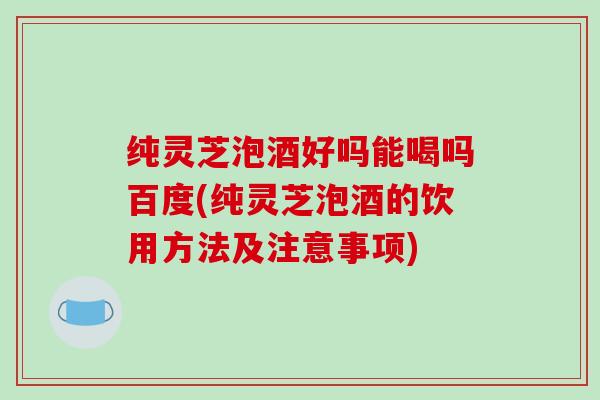 纯灵芝泡酒好吗能喝吗百度(纯灵芝泡酒的饮用方法及注意事项)