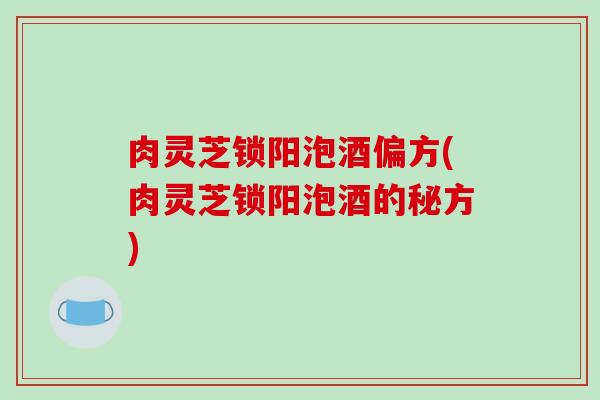 肉灵芝锁阳泡酒偏方(肉灵芝锁阳泡酒的秘方)