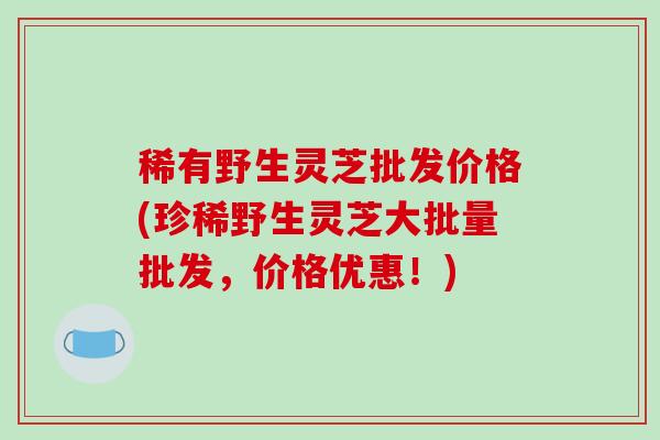 稀有野生灵芝批发价格(珍稀野生灵芝大批量批发，价格优惠！)