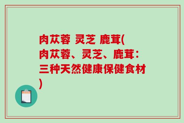 肉苁蓉 灵芝 鹿茸(肉苁蓉、灵芝、鹿茸：三种天然健康保健食材)