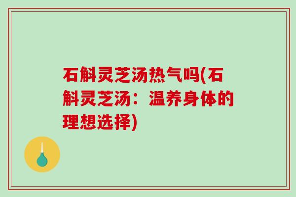 石斛灵芝汤热气吗(石斛灵芝汤：温养身体的理想选择)