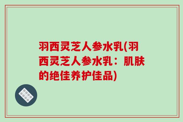 羽西灵芝人参水乳(羽西灵芝人参水乳：的绝佳养护佳品)
