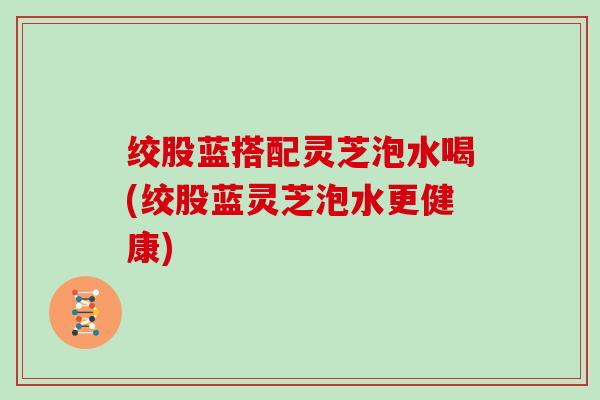 绞股蓝搭配灵芝泡水喝(绞股蓝灵芝泡水更健康)