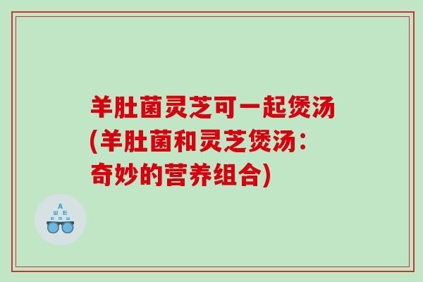羊肚菌灵芝可一起煲汤(羊肚菌和灵芝煲汤：奇妙的营养组合)