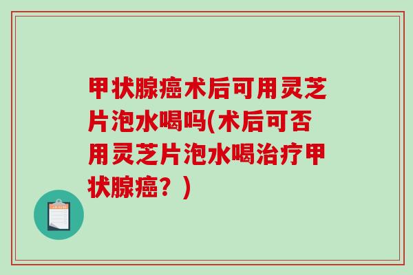 术后可用灵芝片泡水喝吗(术后可否用灵芝片泡水喝？)