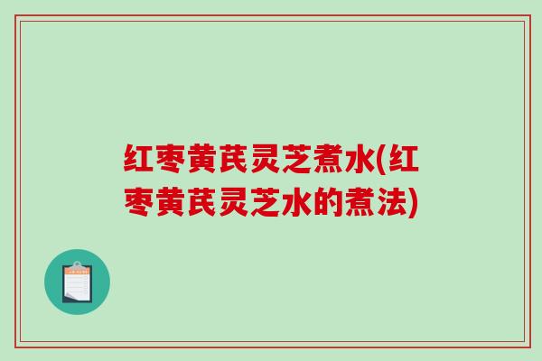 红枣黄芪灵芝煮水(红枣黄芪灵芝水的煮法)