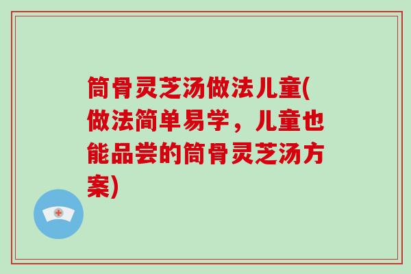 筒骨灵芝汤做法儿童(做法简单易学，儿童也能品尝的筒骨灵芝汤方案)