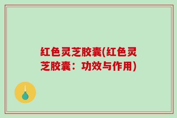 红色灵芝胶囊(红色灵芝胶囊：功效与作用)