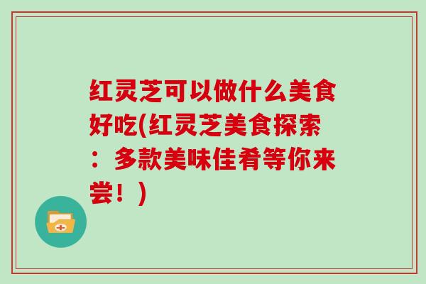 红灵芝可以做什么美食好吃(红灵芝美食探索：多款美味佳肴等你来尝！)