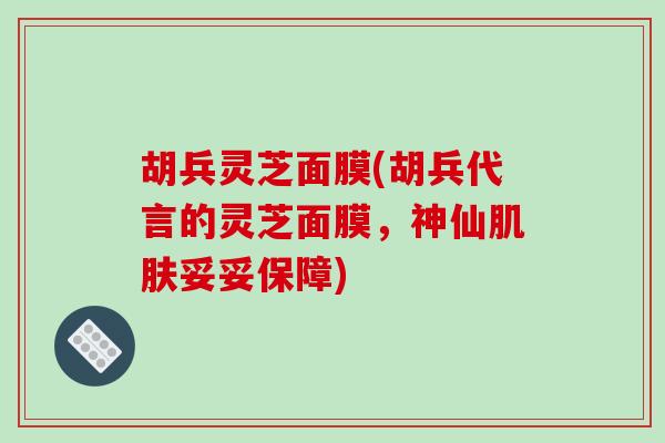 胡兵灵芝面膜(胡兵代言的灵芝面膜，神仙肌肤妥妥保障)